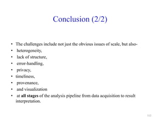 Conclusion (2/2)
• The challenges include not just the obvious issues of scale, but also-
• heterogeneity,
• lack of structure,
• error-handling,
• privacy,
• timeliness,
• provenance,
• and visualization
• at all stages of the analysis pipeline from data acquisition to result
interpretation.
112
 