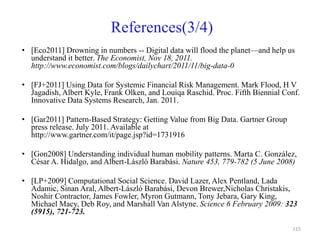 References(3/4)
• [Eco2011] Drowning in numbers -- Digital data will flood the planet—and help us
understand it better. The Economist, Nov 18, 2011.
http://www.economist.com/blogs/dailychart/2011/11/big-data-0
• [FJ+2011] Using Data for Systemic Financial Risk Management. Mark Flood, H V
Jagadish, Albert Kyle, Frank Olken, and Louiqa Raschid. Proc. Fifth Biennial Conf.
Innovative Data Systems Research, Jan. 2011.
• [Gar2011] Pattern-Based Strategy: Getting Value from Big Data. Gartner Group
press release. July 2011. Available at
http://www.gartner.com/it/page.jsp?id=1731916
• [Gon2008] Understanding individual human mobility patterns. Marta C. González,
César A. Hidalgo, and Albert-László Barabási. Nature 453, 779-782 (5 June 2008)
• [LP+2009] Computational Social Science. David Lazer, Alex Pentland, Lada
Adamic, Sinan Aral, Albert-László Barabási, Devon Brewer,Nicholas Christakis,
Noshir Contractor, James Fowler, Myron Gutmann, Tony Jebara, Gary King,
Michael Macy, Deb Roy, and Marshall Van Alstyne. Science 6 February 2009: 323
(5915), 721-723.
115
 