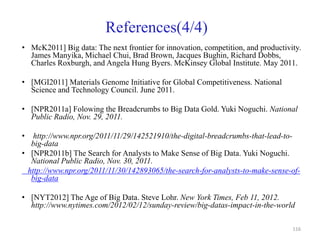 References(4/4)
• McK2011] Big data: The next frontier for innovation, competition, and productivity.
James Manyika, Michael Chui, Brad Brown, Jacques Bughin, Richard Dobbs,
Charles Roxburgh, and Angela Hung Byers. McKinsey Global Institute. May 2011.
• [MGI2011] Materials Genome Initiative for Global Competitiveness. National
Science and Technology Council. June 2011.
• [NPR2011a] Folowing the Breadcrumbs to Big Data Gold. Yuki Noguchi. National
Public Radio, Nov. 29, 2011.
• http://www.npr.org/2011/11/29/142521910/the-digital-breadcrumbs-that-lead-to-
big-data
• [NPR2011b] The Search for Analysts to Make Sense of Big Data. Yuki Noguchi.
National Public Radio, Nov. 30, 2011.
http://www.npr.org/2011/11/30/142893065/the-search-for-analysts-to-make-sense-of-
big-data
• [NYT2012] The Age of Big Data. Steve Lohr. New York Times, Feb 11, 2012.
http://www.nytimes.com/2012/02/12/sunday-review/big-datas-impact-in-the-world
116
 