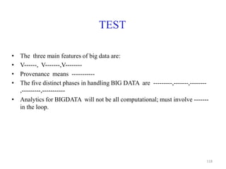 TEST
• The three main features of big data are:
• V------, V-------,V--------
• Provenance means -----------
• The five distinct phases in handling BIG DATA are ---------,-------,--------
,---------,-----------
• Analytics for BIGDATA will not be all computational; must involve -------
in the loop.
118
 