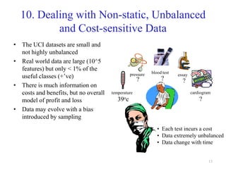 13
10. Dealing with Non-static, Unbalanced
and Cost-sensitive Data
• The UCI datasets are small and
not highly unbalanced
• Real world data are large (10^5
features) but only < 1% of the
useful classes (+’ve)
• There is much information on
costs and benefits, but no overall
model of profit and loss
• Data may evolve with a bias
introduced by sampling
• Each test incurs a cost
• Data extremely unbalanced
• Data change with time
temperature
pressure blood test
cardiogram
essay
39oc
? ? ?
?
 