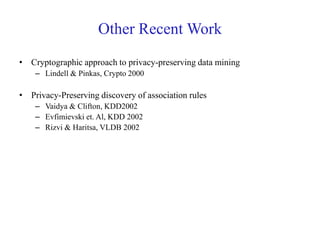 Other Recent Work
• Cryptographic approach to privacy-preserving data mining
– Lindell & Pinkas, Crypto 2000
• Privacy-Preserving discovery of association rules
– Vaidya & Clifton, KDD2002
– Evfimievski et. Al, KDD 2002
– Rizvi & Haritsa, VLDB 2002
 