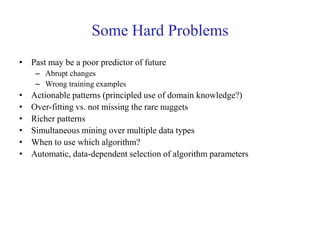 Some Hard Problems
• Past may be a poor predictor of future
– Abrupt changes
– Wrong training examples
• Actionable patterns (principled use of domain knowledge?)
• Over-fitting vs. not missing the rare nuggets
• Richer patterns
• Simultaneous mining over multiple data types
• When to use which algorithm?
• Automatic, data-dependent selection of algorithm parameters
 