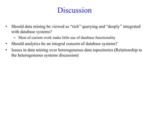 Discussion
• Should data mining be viewed as “rich’’ querying and “deeply’’ integrated
with database systems?
– Most of current work make little use of database functionality
• Should analytics be an integral concern of database systems?
• Issues in data mining over heterogeneous data repositories (Relationship to
the heterogeneous systems discussion)
 
