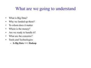 What are we going to understand
• What is Big Data?
• Why we landed up there?
• To whom does it matter
• Where is the money?
• Are we ready to handle it?
• What are the concerns?
• Tools and Technologies
– Is Big Data <=> Hadoop
 
