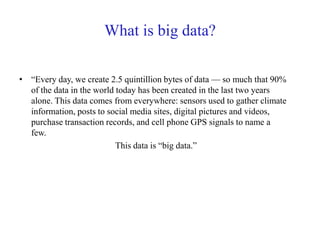 What is big data?
• “Every day, we create 2.5 quintillion bytes of data — so much that 90%
of the data in the world today has been created in the last two years
alone. This data comes from everywhere: sensors used to gather climate
information, posts to social media sites, digital pictures and videos,
purchase transaction records, and cell phone GPS signals to name a
few.
This data is “big data.”
 