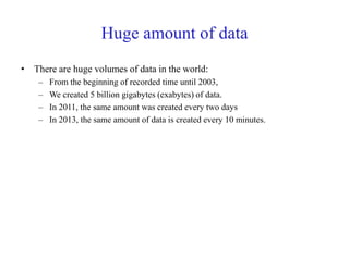 Huge amount of data
• There are huge volumes of data in the world:
– From the beginning of recorded time until 2003,
– We created 5 billion gigabytes (exabytes) of data.
– In 2011, the same amount was created every two days
– In 2013, the same amount of data is created every 10 minutes.
 