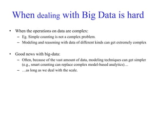 When dealing with Big Data is hard
• When the operations on data are complex:
– Eg. Simple counting is not a complex problem.
– Modeling and reasoning with data of different kinds can get extremely complex
• Good news with big-data:
– Often, because of the vast amount of data, modeling techniques can get simpler
(e.g., smart counting can replace complex model-based analytics)…
– …as long as we deal with the scale.
 