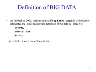 Definition of BIG DATA
• As far back as 2001, industry analyst Doug Laney (currently with Gartner)
articulated the now mainstream definition of big data as three Vs:
Volume,
Velocity and
Variety.
Let us look at each one of these items.
39
 