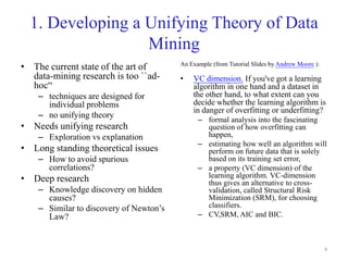 4
1. Developing a Unifying Theory of Data
Mining
• The current state of the art of
data-mining research is too ``ad-
hoc“
– techniques are designed for
individual problems
– no unifying theory
• Needs unifying research
– Exploration vs explanation
• Long standing theoretical issues
– How to avoid spurious
correlations?
• Deep research
– Knowledge discovery on hidden
causes?
– Similar to discovery of Newton’s
Law?
An Example (from Tutorial Slides by Andrew Moore ):
• VC dimension. If you've got a learning
algorithm in one hand and a dataset in
the other hand, to what extent can you
decide whether the learning algorithm is
in danger of overfitting or underfitting?
– formal analysis into the fascinating
question of how overfitting can
happen,
– estimating how well an algorithm will
perform on future data that is solely
based on its training set error,
– a property (VC dimension) of the
learning algorithm. VC-dimension
thus gives an alternative to cross-
validation, called Structural Risk
Minimization (SRM), for choosing
classifiers.
– CV,SRM, AIC and BIC.
 
