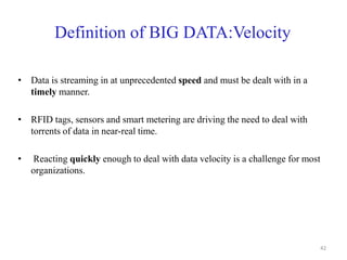 Definition of BIG DATA:Velocity
• Data is streaming in at unprecedented speed and must be dealt with in a
timely manner.
• RFID tags, sensors and smart metering are driving the need to deal with
torrents of data in near-real time.
• Reacting quickly enough to deal with data velocity is a challenge for most
organizations.
42
 