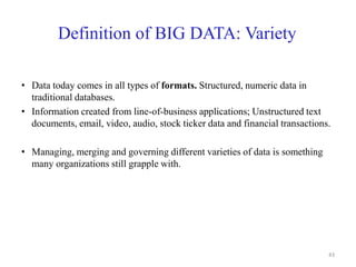 Definition of BIG DATA: Variety
• Data today comes in all types of formats. Structured, numeric data in
traditional databases.
• Information created from line-of-business applications; Unstructured text
documents, email, video, audio, stock ticker data and financial transactions.
• Managing, merging and governing different varieties of data is something
many organizations still grapple with.
43
 