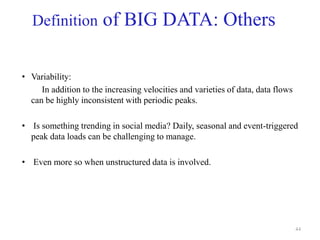 Definition of BIG DATA: Others
• Variability:
In addition to the increasing velocities and varieties of data, data flows
can be highly inconsistent with periodic peaks.
• Is something trending in social media? Daily, seasonal and event-triggered
peak data loads can be challenging to manage.
• Even more so when unstructured data is involved.
44
 