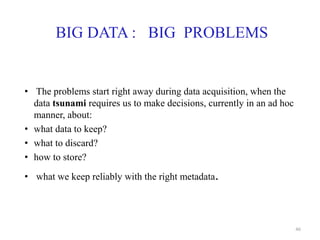 BIG DATA : BIG PROBLEMS
• The problems start right away during data acquisition, when the
data tsunami requires us to make decisions, currently in an ad hoc
manner, about:
• what data to keep?
• what to discard?
• how to store?
• what we keep reliably with the right metadata.
46
 