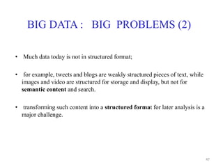 BIG DATA : BIG PROBLEMS (2)
• Much data today is not in structured format;
• for example, tweets and blogs are weakly structured pieces of text, while
images and video are structured for storage and display, but not for
semantic content and search.
• transforming such content into a structured format for later analysis is a
major challenge.
47
 
