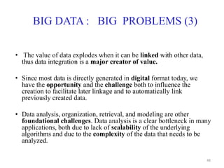 BIG DATA : BIG PROBLEMS (3)
• The value of data explodes when it can be linked with other data,
thus data integration is a major creator of value.
• Since most data is directly generated in digital format today, we
have the opportunity and the challenge both to influence the
creation to facilitate later linkage and to automatically link
previously created data.
• Data analysis, organization, retrieval, and modeling are other
foundational challenges. Data analysis is a clear bottleneck in many
applications, both due to lack of scalability of the underlying
algorithms and due to the complexity of the data that needs to be
analyzed.
48
 
