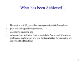 What has been Achieved…
• During the last 35 years, data management principles such as:
• physical and logical independence,
• declarative querying and
• cost-based optimization have enabled the first round of business
intelligence applications and laid the foundation for managing and
analyzing Big Data today
50
 
