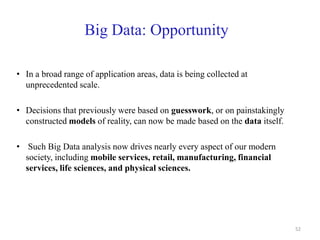 Big Data: Opportunity
• In a broad range of application areas, data is being collected at
unprecedented scale.
• Decisions that previously were based on guesswork, or on painstakingly
constructed models of reality, can now be made based on the data itself.
• Such Big Data analysis now drives nearly every aspect of our modern
society, including mobile services, retail, manufacturing, financial
services, life sciences, and physical sciences.
52
 