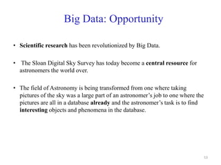 Big Data: Opportunity
• Scientific research has been revolutionized by Big Data.
• The Sloan Digital Sky Survey has today become a central resource for
astronomers the world over.
• The field of Astronomy is being transformed from one where taking
pictures of the sky was a large part of an astronomer’s job to one where the
pictures are all in a database already and the astronomer’s task is to find
interesting objects and phenomena in the database.
53
 