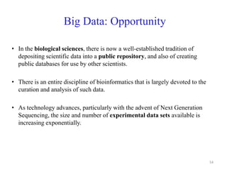 Big Data: Opportunity
• In the biological sciences, there is now a well-established tradition of
depositing scientific data into a public repository, and also of creating
public databases for use by other scientists.
• There is an entire discipline of bioinformatics that is largely devoted to the
curation and analysis of such data.
• As technology advances, particularly with the advent of Next Generation
Sequencing, the size and number of experimental data sets available is
increasing exponentially.
54
 