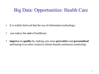Big Data: Opportunities: Health Care
• It is widely believed that the use of information technology:
• can reduce the cost of healthcare
• improve its quality by making care more preventive and personalized
and basing it on more extensive (home-based) continuous monitoring
57
 