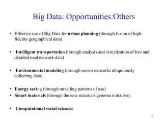Big Data: Opportunities:Others
• Effective use of Big Data for urban planning (through fusion of high-
fidelity geographical data)
• Intelligent transportation (through analysis and visualization of live and
detailed road network data)
• Environmental modeling (through sensor networks ubiquitously
collecting data)
• Energy saving (through unveiling patterns of use)
• Smart materials (through the new materials genome initiative),
• Computational social sciences
58
 