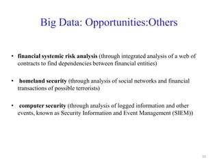 Big Data: Opportunities:Others
• financial systemic risk analysis (through integrated analysis of a web of
contracts to find dependencies between financial entities)
• homeland security (through analysis of social networks and financial
transactions of possible terrorists)
• computer security (through analysis of logged information and other
events, known as Security Information and Event Management (SIEM))
59
 