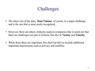 Challenges
• The sheer size of the data, Data Volume of course, is a major challenge,
and is the one that is most easily recognized.
• However, there are others. Industry analysis companies like to point out that
there are challenges not just in Volume, but also in Variety and Velocity.
• While these three are important, this short list fails to include additional
important requirements such as privacy and usability.
60
 
