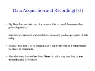Data Acquisition and Recording(1/3)
• Big Data does not arise out of a vacuum: it is recorded from some data
generating source.
• Scientific experiments and simulations can easily produce petabytes of data
today.
• Much of this data is of no interest, and it can be filtered and compressed
by orders of magnitude.
• One challenge is to define these filters in such a way that they do not
discard useful information
63
 