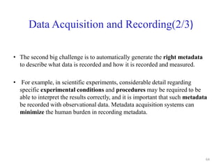 Data Acquisition and Recording(2/3)
• The second big challenge is to automatically generate the right metadata
to describe what data is recorded and how it is recorded and measured.
• For example, in scientific experiments, considerable detail regarding
specific experimental conditions and procedures may be required to be
able to interpret the results correctly, and it is important that such metadata
be recorded with observational data. Metadata acquisition systems can
minimize the human burden in recording metadata.
64
 