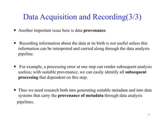 Data Acquisition and Recording(3/3)
 Another important issue here is data provenance.
 Recording information about the data at its birth is not useful unless this
information can be interpreted and carried along through the data analysis
pipeline.
 For example, a processing error at one step can render subsequent analysis
useless; with suitable provenance, we can easily identify all subsequent
processing that dependent on this step.
 Thus we need research both into generating suitable metadata and into data
systems that carry the provenance of metadata through data analysis
pipelines.
65
 