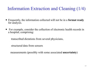 Information Extraction and Cleaning (1/4)
 Frequently, the information collected will not be in a format ready
for analysis.
 For example, consider the collection of electronic health records in
a hospital, comprising:
transcribed dictations from several physicians,
structured data from sensors
measurements (possibly with some associated uncertainty)
67
 