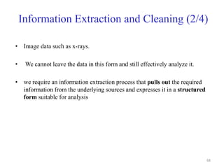 Information Extraction and Cleaning (2/4)
• Image data such as x-rays.
• We cannot leave the data in this form and still effectively analyze it.
• we require an information extraction process that pulls out the required
information from the underlying sources and expresses it in a structured
form suitable for analysis
68
 