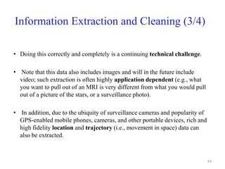Information Extraction and Cleaning (3/4)
• Doing this correctly and completely is a continuing technical challenge.
• Note that this data also includes images and will in the future include
video; such extraction is often highly application dependent (e.g., what
you want to pull out of an MRI is very different from what you would pull
out of a picture of the stars, or a surveillance photo).
• In addition, due to the ubiquity of surveillance cameras and popularity of
GPS-enabled mobile phones, cameras, and other portable devices, rich and
high fidelity location and trajectory (i.e., movement in space) data can
also be extracted.
69
 
