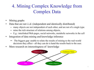 7
4. Mining Complex Knowledge from
Complex Data
• Mining graphs
• Data that are not i.i.d. (independent and identically distributed)
– many objects are not independent of each other, and are not of a single type.
– mine the rich structure of relations among objects,
– E.g.: interlinked Web pages, social networks, metabolic networks in the cell
• Integration of data mining and knowledge inference
– The biggest gap: unable to relate the results of mining to the real-world
decisions they affect - all they can do is hand the results back to the user.
• More research on interestingness of knowledge
Citation (Paper 2)
Author (Paper1)Title
Conference Name
 
