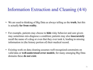 Information Extraction and Cleaning (4/4)
• We are used to thinking of Big Data as always telling us the truth, but this
is actually far from reality.
• For example, patients may choose to hide risky behavior and care givers
may sometimes mis-diagnose a condition; patients may also inaccurately
recall the name of a drug or even that they ever took it, leading to missing
information in (the history portion of) their medical record.
• Existing work on data cleaning assumes well-recognized constraints on
valid data or well-understood error models; for many emerging Big Data
domains these do not exist.
70
 