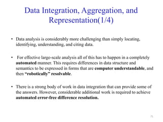 Data Integration, Aggregation, and
Representation(1/4)
• Data analysis is considerably more challenging than simply locating,
identifying, understanding, and citing data.
• For effective large-scale analysis all of this has to happen in a completely
automated manner. This requires differences in data structure and
semantics to be expressed in forms that are computer understandable, and
then “robotically” resolvable.
• There is a strong body of work in data integration that can provide some of
the answers. However, considerable additional work is required to achieve
automated error-free difference resolution.
71
 