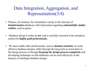 Data Integration, Aggregation, and
Representation(3/4)
• Witness, for instance, the tremendous variety in the structure of
bioinformatics databases with information regarding substantially similar
entities, such as genes.
• Database design is today an art, and is carefully executed in the enterprise
context by highly-paid professionals.
• We must enable other professionals, such as domain scientists, to create
effective database designs, either through devising tools to assist them in
the design process or through forgoing the design process completely and
developing techniques so that databases can be used effectively in the
absence of intelligent database design.
73
 