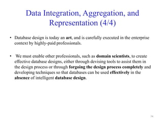 Data Integration, Aggregation, and
Representation (4/4)
• Database design is today an art, and is carefully executed in the enterprise
context by highly-paid professionals.
• We must enable other professionals, such as domain scientists, to create
effective database designs, either through devising tools to assist them in
the design process or through forgoing the design process completely and
developing techniques so that databases can be used effectively in the
absence of intelligent database design.
74
 