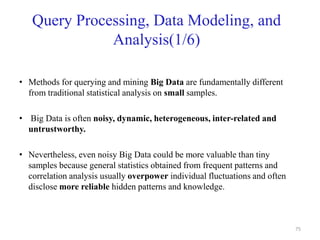 Query Processing, Data Modeling, and
Analysis(1/6)
• Methods for querying and mining Big Data are fundamentally different
from traditional statistical analysis on small samples.
• Big Data is often noisy, dynamic, heterogeneous, inter-related and
untrustworthy.
• Nevertheless, even noisy Big Data could be more valuable than tiny
samples because general statistics obtained from frequent patterns and
correlation analysis usually overpower individual fluctuations and often
disclose more reliable hidden patterns and knowledge.
75
 