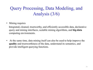 Query Processing, Data Modeling, and
Analysis (3/6)
• Mining requires
Integrated, cleaned, trustworthy, and efficiently accessible data, declarative
query and mining interfaces, scalable mining algorithms, and big-data
computing environments.
• At the same time, data mining itself can also be used to help improve the
quality and trustworthiness of the data, understand its semantics, and
provide intelligent querying functions.
77
 