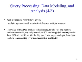 Query Processing, Data Modeling, and
Analysis (4/6)
• Real-life medical records have errors,
are heterogeneous, and are distributed across multiple systems.
• The value of Big Data analysis in health care, to take just one example
application domain, can only be realized if it can be applied robustly under
these difficult conditions. On the flip side, knowledge developed from data
can help in correcting errors and removing ambiguity.
78
 