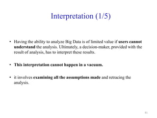 Interpretation (1/5)
• Having the ability to analyze Big Data is of limited value if users cannot
understand the analysis. Ultimately, a decision-maker, provided with the
result of analysis, has to interpret these results.
• This interpretation cannot happen in a vacuum.
• it involves examining all the assumptions made and retracing the
analysis.
81
 