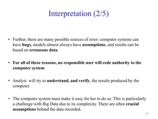 Interpretation (2/5)
• Further, there are many possible sources of error: computer systems can
have bugs, models almost always have assumptions, and results can be
based on erroneous data.
• For all of these reasons, no responsible user will cede authority to the
computer system
• Analyst will try to understand, and verify, the results produced by the
computer.
• The computer system must make it easy for her to do so. This is particularly
a challenge with Big Data due to its complexity. There are often crucial
assumptions behind the data recorded.
82
 