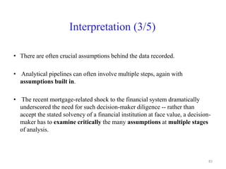 Interpretation (3/5)
• There are often crucial assumptions behind the data recorded.
• Analytical pipelines can often involve multiple steps, again with
assumptions built in.
• The recent mortgage-related shock to the financial system dramatically
underscored the need for such decision-maker diligence -- rather than
accept the stated solvency of a financial institution at face value, a decision-
maker has to examine critically the many assumptions at multiple stages
of analysis.
83
 