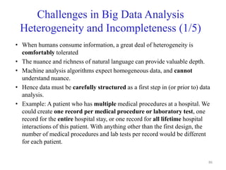 Challenges in Big Data Analysis
Heterogeneity and Incompleteness (1/5)
• When humans consume information, a great deal of heterogeneity is
comfortably tolerated
• The nuance and richness of natural language can provide valuable depth.
• Machine analysis algorithms expect homogeneous data, and cannot
understand nuance.
• Hence data must be carefully structured as a first step in (or prior to) data
analysis.
• Example: A patient who has multiple medical procedures at a hospital. We
could create one record per medical procedure or laboratory test, one
record for the entire hospital stay, or one record for all lifetime hospital
interactions of this patient. With anything other than the first design, the
number of medical procedures and lab tests per record would be different
for each patient.
86
 