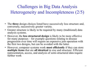 Challenges in Big Data Analysis
Heterogeneity and Incompleteness (2/5)
• The three design choices listed have successively less structure and,
conversely, successively greater variety.
• Greater structure is likely to be required by many (traditional) data
analysis systems.
• However, the less structured design is likely to be more effective
for many purposes – for example questions relating to disease
progression over time will require an expensive join operation with
the first two designs, but can be avoided with the latter.
• However, computer systems work most efficiently if they can store
multiple items that are all identical in size and structure. Efficient
representation, access, and analysis of semi-structured data require
further work
87
 