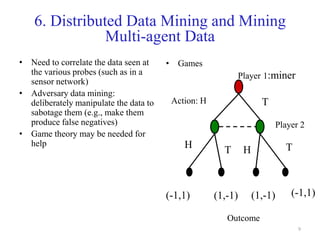 9
6. Distributed Data Mining and Mining
Multi-agent Data
• Need to correlate the data seen at
the various probes (such as in a
sensor network)
• Adversary data mining:
deliberately manipulate the data to
sabotage them (e.g., make them
produce false negatives)
• Game theory may be needed for
help
• Games
Player 1:miner
Player 2
Action: H
H
H
T
TT
(-1,1) (-1,1)(1,-1) (1,-1)
Outcome
 