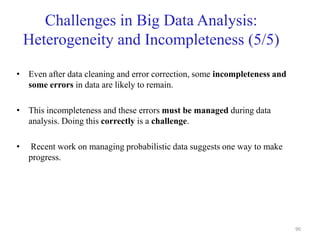 Challenges in Big Data Analysis:
Heterogeneity and Incompleteness (5/5)
• Even after data cleaning and error correction, some incompleteness and
some errors in data are likely to remain.
• This incompleteness and these errors must be managed during data
analysis. Doing this correctly is a challenge.
• Recent work on managing probabilistic data suggests one way to make
progress.
90
 