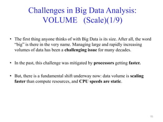 Challenges in Big Data Analysis:
VOLUME (Scale)(1/9)
• The first thing anyone thinks of with Big Data is its size. After all, the word
“big” is there in the very name. Managing large and rapidly increasing
volumes of data has been a challenging issue for many decades.
• In the past, this challenge was mitigated by processors getting faster.
• But, there is a fundamental shift underway now: data volume is scaling
faster than compute resources, and CPU speeds are static.
91
 